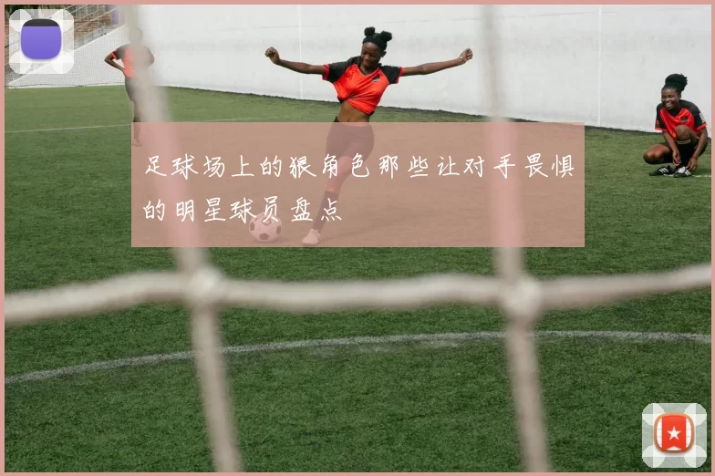 足球场上的狠角色那些让对手畏惧的明星球员盘点