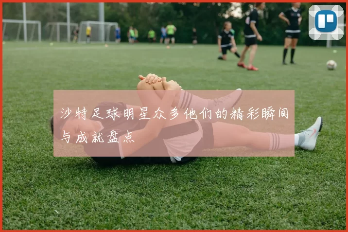 沙特足球明星众多他们的精彩瞬间与成就盘点