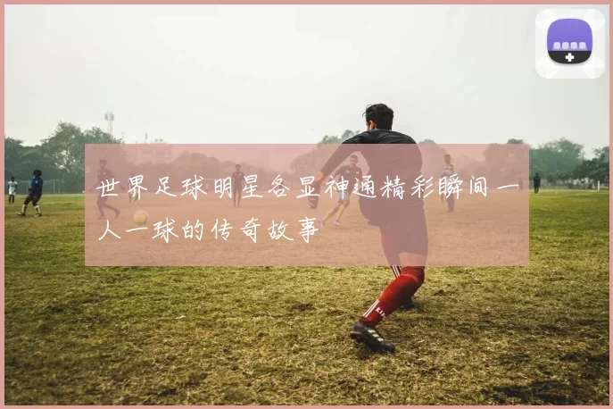 世界足球明星各显神通精彩瞬间一人一球的传奇故事
