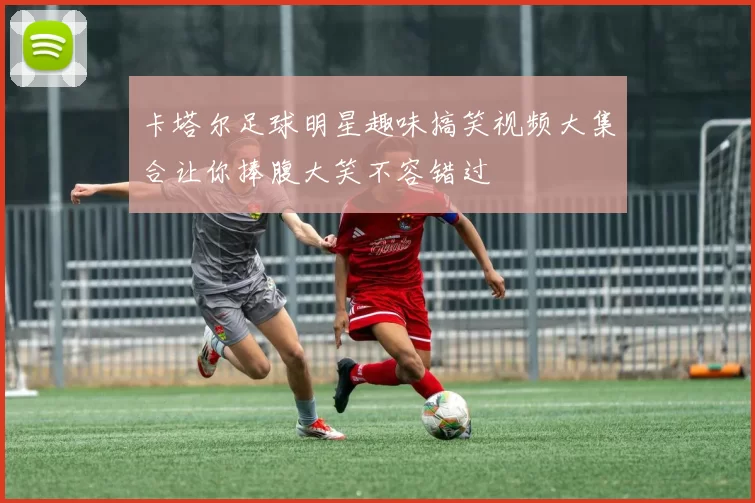 卡塔尔足球明星趣味搞笑视频大集合让你捧腹大笑不容错过