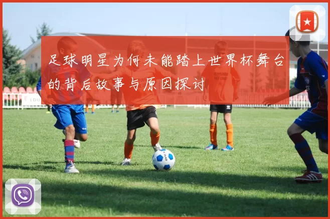 足球明星为何未能踏上世界杯舞台的背后故事与原因探讨