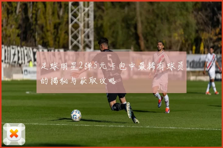 足球明星2弹5元卡包中最稀有球员的揭秘与获取攻略