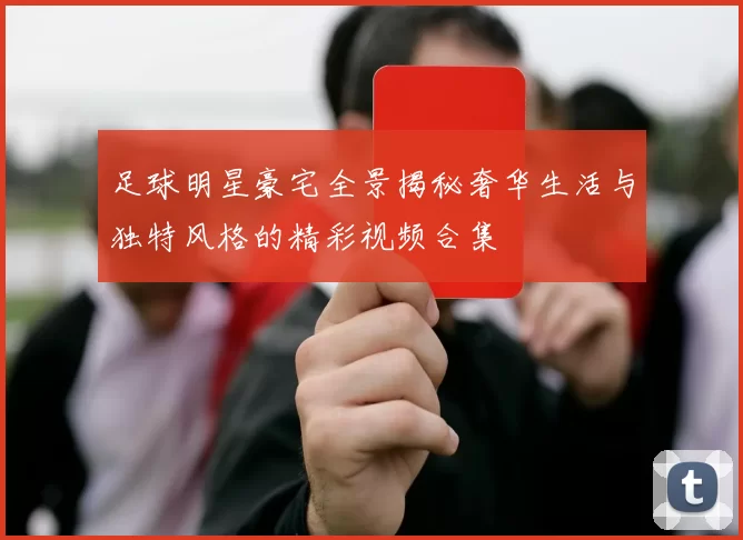 足球明星豪宅全景揭秘奢华生活与独特风格的精彩视频合集