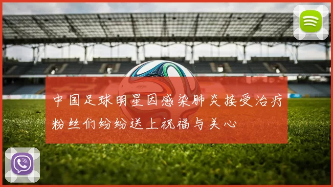 中国足球明星因感染肺炎接受治疗粉丝们纷纷送上祝福与关心