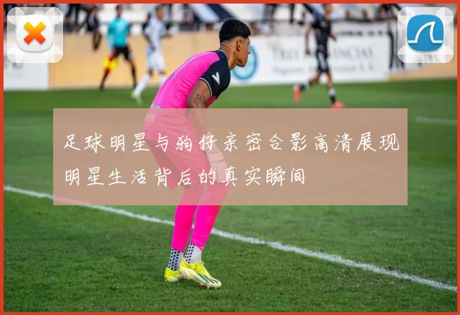 足球明星与狗仔亲密合影高清展现明星生活背后的真实瞬间