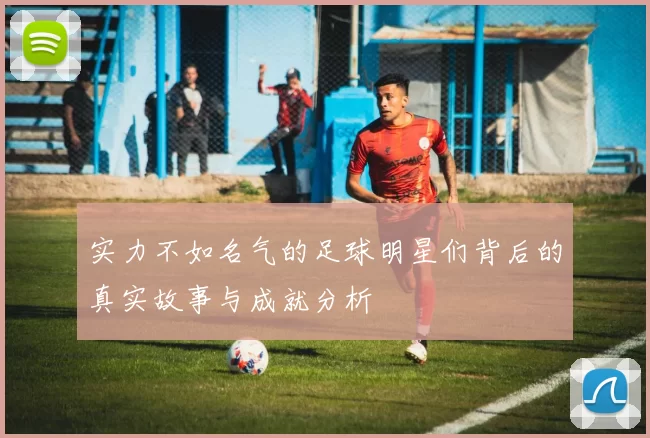 实力不如名气的足球明星们背后的真实故事与成就分析