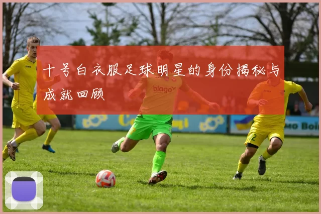 十号白衣服足球明星的身份揭秘与成就回顾