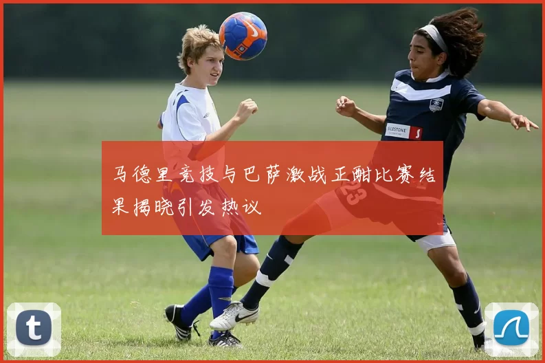 马德里竞技与巴萨激战正酣比赛结果揭晓引发热议