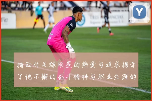 梅西对足球明星的热爱与追求揭示了他不懈的奋斗精神与职业生涯的辉煌历程