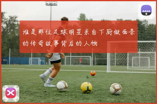 谁是那位足球明星亲自下厨做面条的传奇故事背后的人物