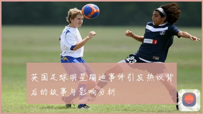 英国足球明星蹦迪事件引发热议背后的故事与影响分析
