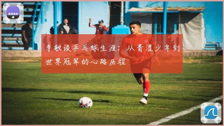 李敏谈乒乓球生涯：从青涩少年到世界冠军的心路历程