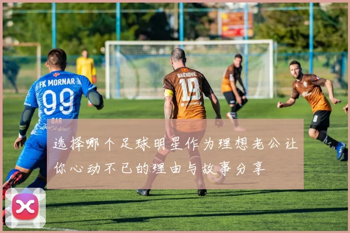 选择哪个足球明星作为理想老公让你心动不已的理由与故事分享