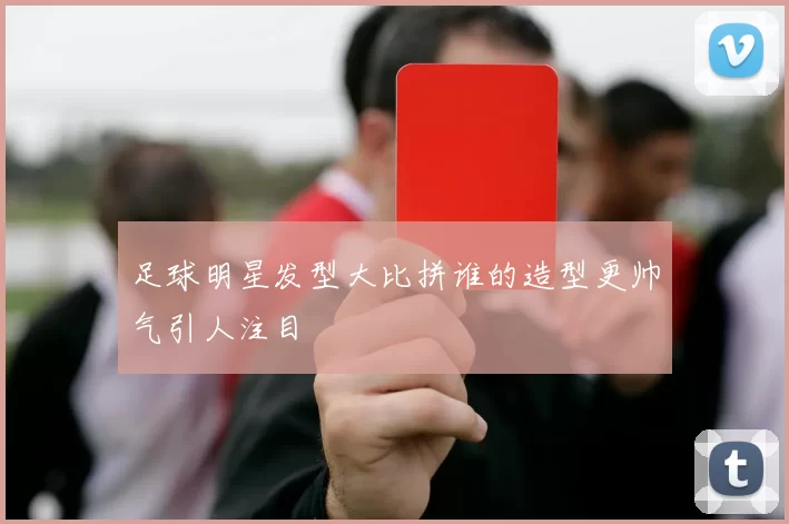 足球明星发型大比拼谁的造型更帅气引人注目