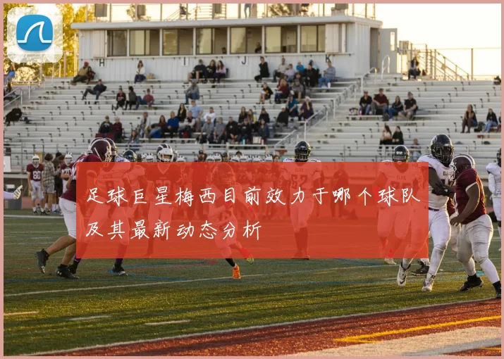 足球巨星梅西目前效力于哪个球队及其最新动态分析