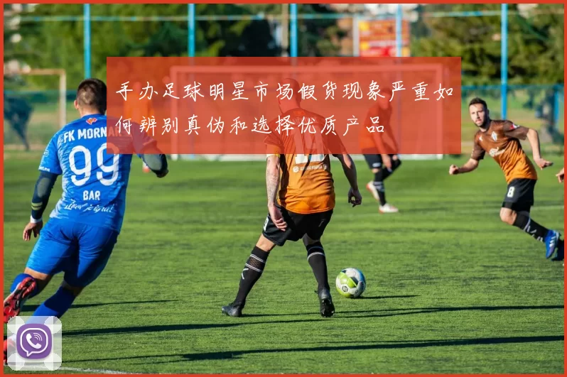 手办足球明星市场假货现象严重如何辨别真伪和选择优质产品