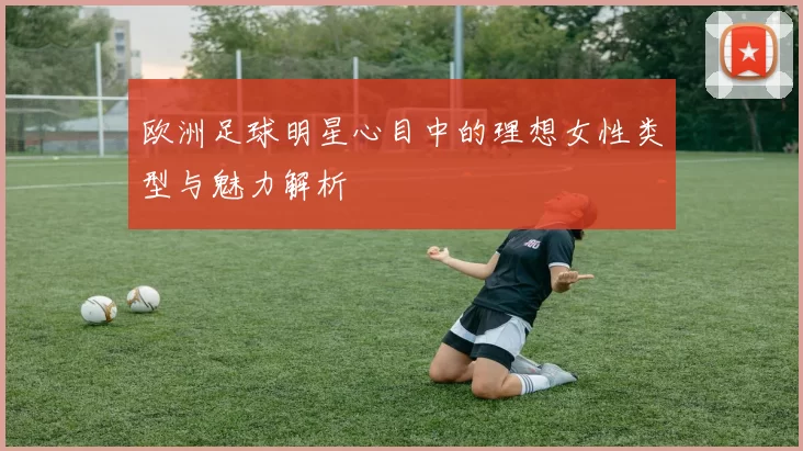 欧洲足球明星心目中的理想女性类型与魅力解析