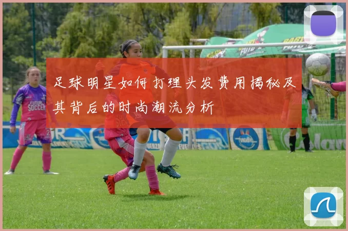 足球明星如何打理头发费用揭秘及其背后的时尚潮流分析