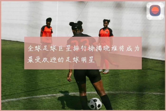 全球足球巨星排行榜揭晓谁将成为最受欢迎的足球明星