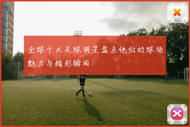 全球十大足球明星盘点他们的球场魅力与精彩瞬间