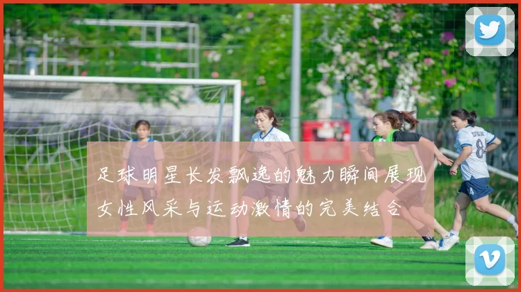 足球明星长发飘逸的魅力瞬间展现女性风采与运动激情的完美结合