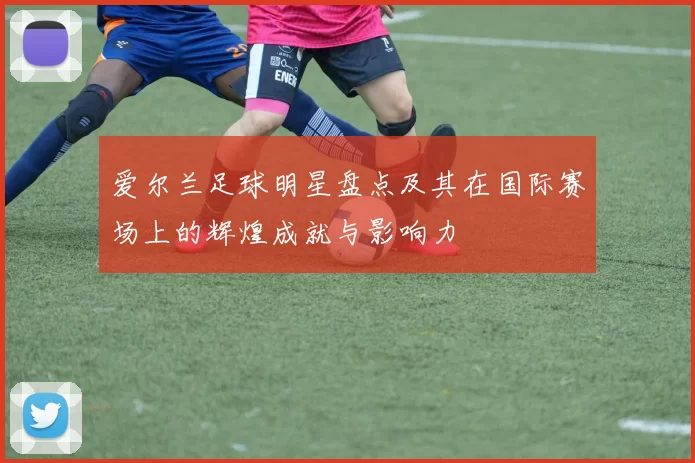 爱尔兰足球明星盘点及其在国际赛场上的辉煌成就与影响力