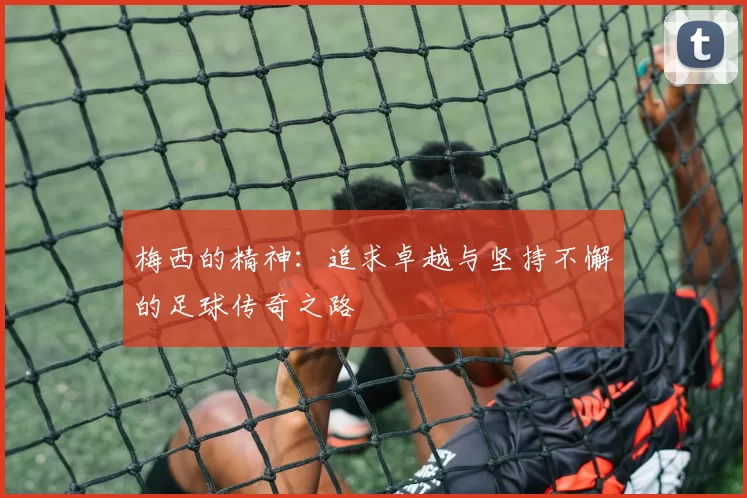 梅西的精神：追求卓越与坚持不懈的足球传奇之路