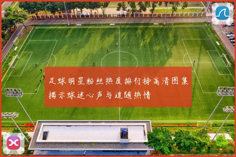 足球明星粉丝热度排行榜高清图集揭示球迷心声与追随热情