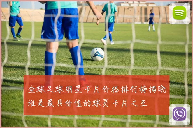 全球足球明星卡片价格排行榜揭晓谁是最具价值的球员卡片之王