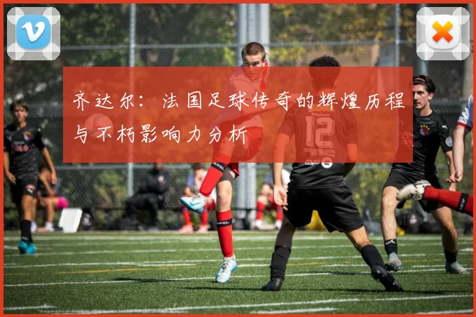 齐达尔：法国足球传奇的辉煌历程与不朽影响力分析