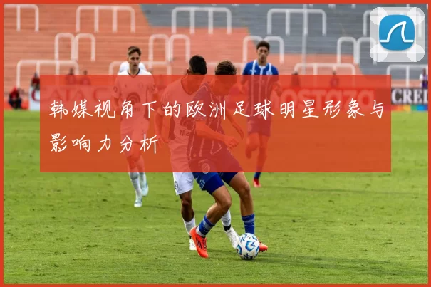 韩媒视角下的欧洲足球明星形象与影响力分析