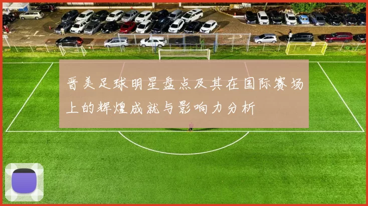 晋美足球明星盘点及其在国际赛场上的辉煌成就与影响力分析