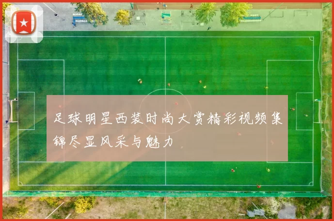 足球明星西装时尚大赏精彩视频集锦尽显风采与魅力