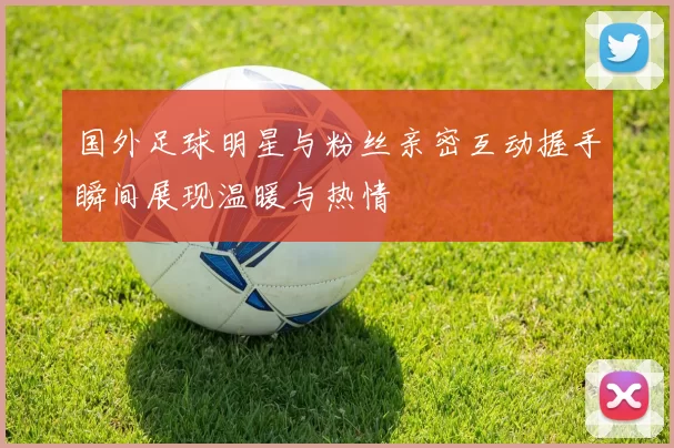 国外足球明星与粉丝亲密互动握手瞬间展现温暖与热情