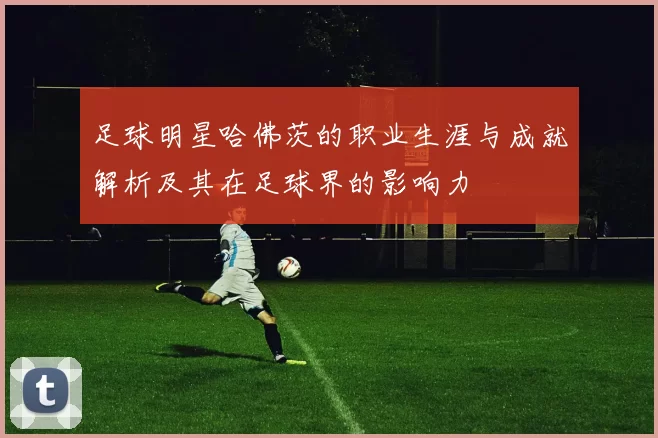 足球明星哈佛茨的职业生涯与成就解析及其在足球界的影响力
