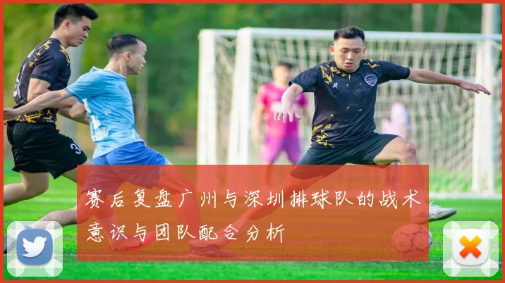 赛后复盘广州与深圳排球队的战术意识与团队配合分析