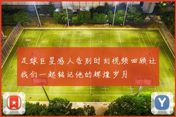 足球巨星感人告别时刻视频回顾让我们一起铭记他的辉煌岁月