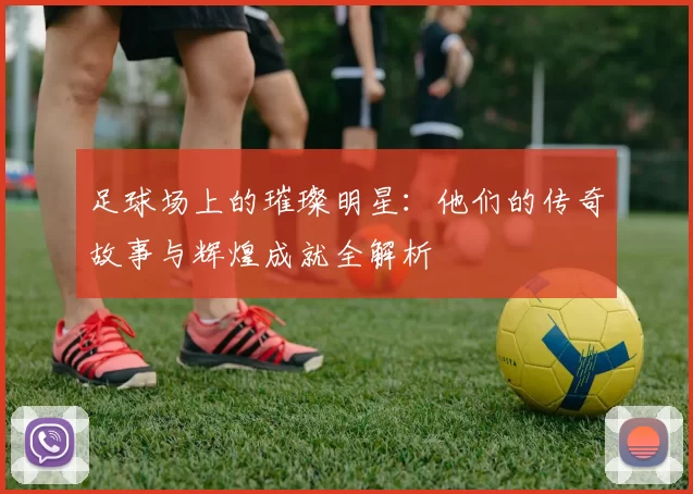 足球场上的璀璨明星：他们的传奇故事与辉煌成就全解析