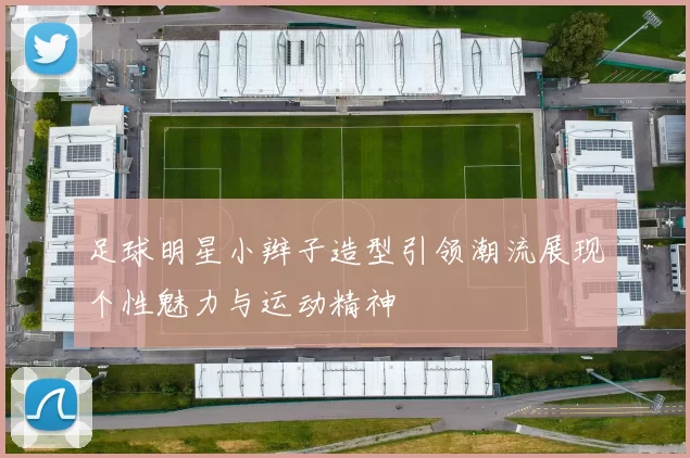 足球明星小辫子造型引领潮流展现个性魅力与运动精神
