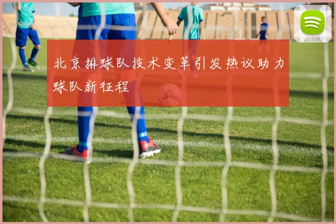 北京排球队技术变革引发热议助力球队新征程