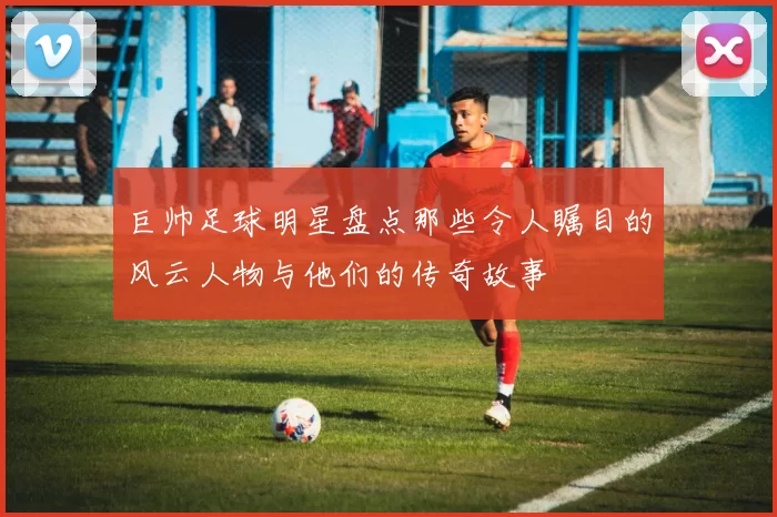 巨帅足球明星盘点那些令人瞩目的风云人物与他们的传奇故事