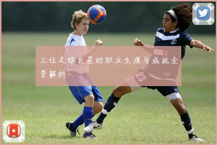 三位足球巨星的职业生涯与成就全景解析