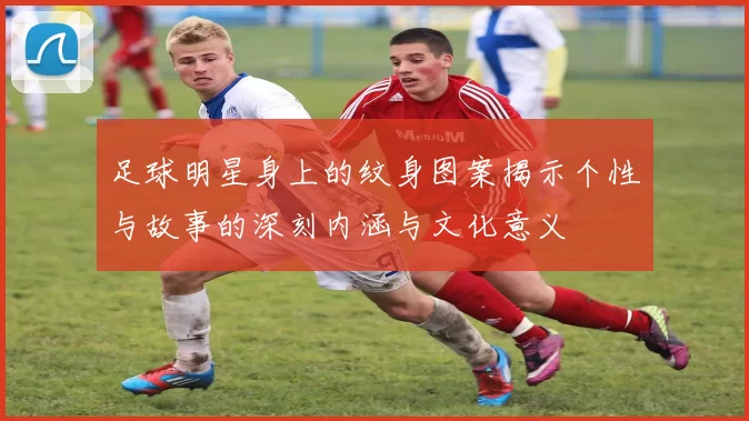 足球明星身上的纹身图案揭示个性与故事的深刻内涵与文化意义