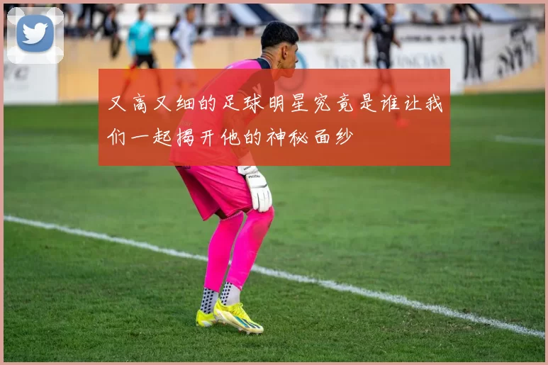 又高又细的足球明星究竟是谁让我们一起揭开他的神秘面纱