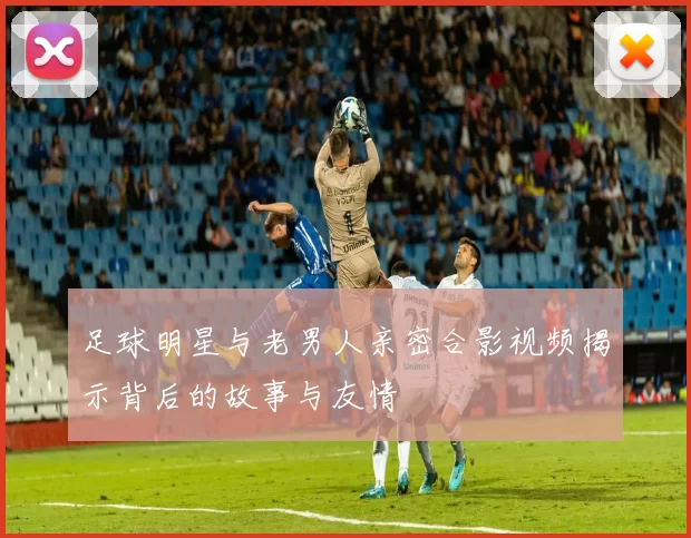 足球明星与老男人亲密合影视频揭示背后的故事与友情