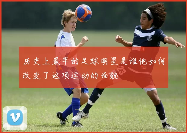 历史上最早的足球明星是谁他如何改变了这项运动的面貌