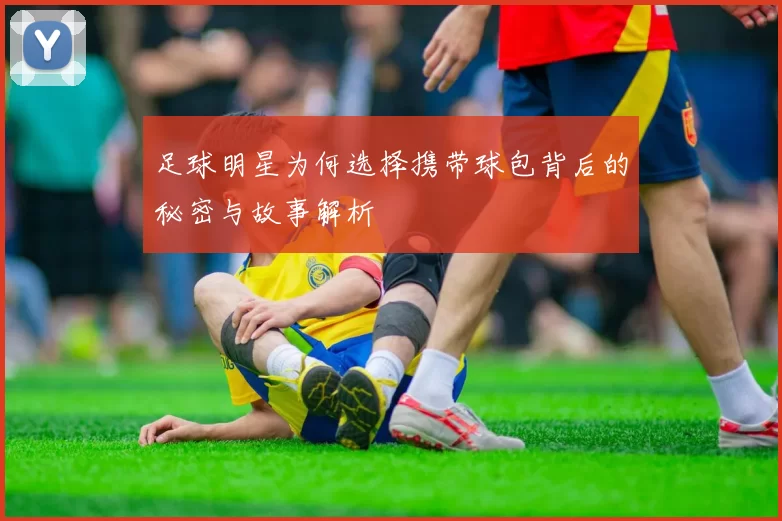 足球明星为何选择携带球包背后的秘密与故事解析