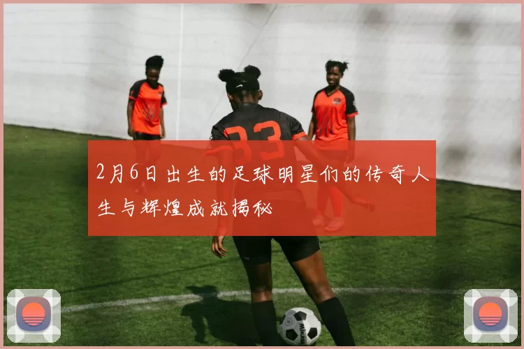 2月6日出生的足球明星们的传奇人生与辉煌成就揭秘