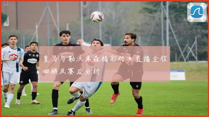 皇马与勒沃库森精彩对决直播全程回顾及赛后分析