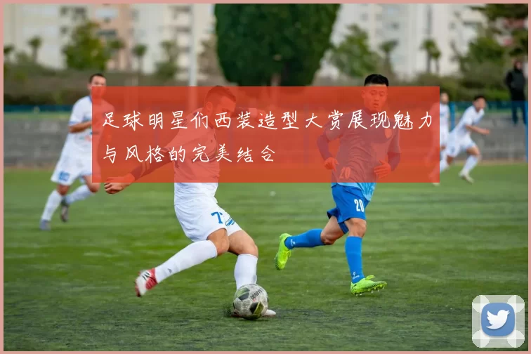 足球明星们西装造型大赏展现魅力与风格的完美结合